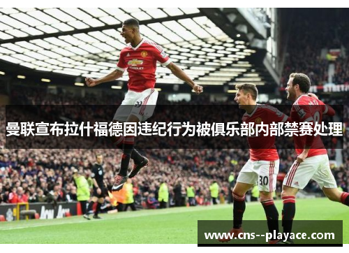曼联宣布拉什福德因违纪行为被俱乐部内部禁赛处理