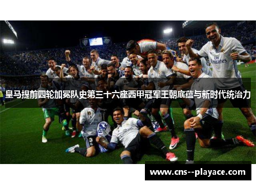 皇马提前四轮加冕队史第三十六座西甲冠军王朝底蕴与新时代统治力 皇马提前四轮加冕队史第三十六座西甲冠军王朝底蕴与新时代统治力