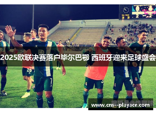 2025欧联决赛落户毕尔巴鄂 西班牙迎来足球盛会 2025欧联决赛落户毕尔巴鄂 西班牙迎来足球盛会