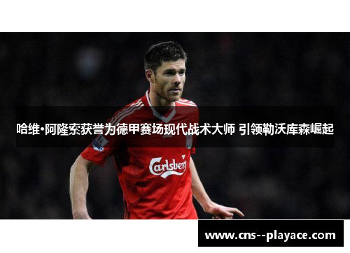 哈维·阿隆索获誉为德甲赛场现代战术大师 引领勒沃库森崛起