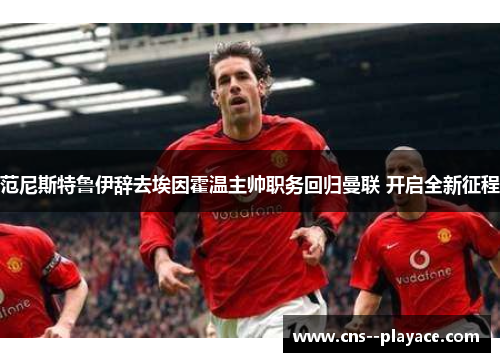 范尼斯特鲁伊辞去埃因霍温主帅职务回归曼联 开启全新征程