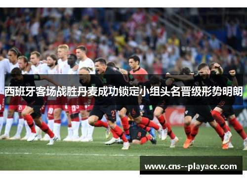 西班牙客场战胜丹麦成功锁定小组头名晋级形势明朗