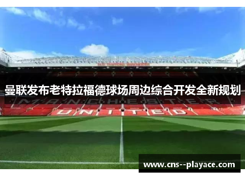曼联发布老特拉福德球场周边综合开发全新规划 曼联发布老特拉福德球场周边综合开发全新规划